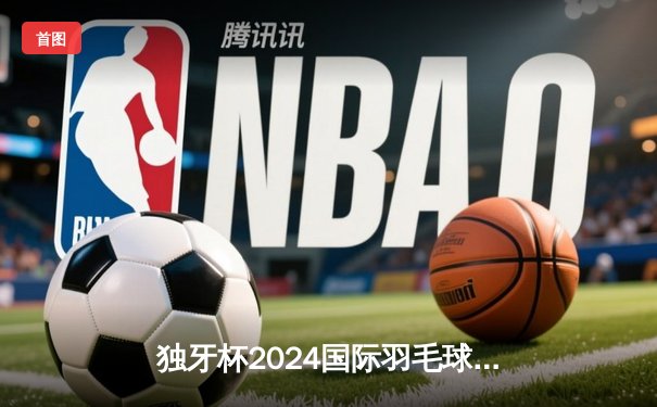 独牙杯2024国际羽毛球公开赛落幕 中国新星林逸逆转夺冠创历史