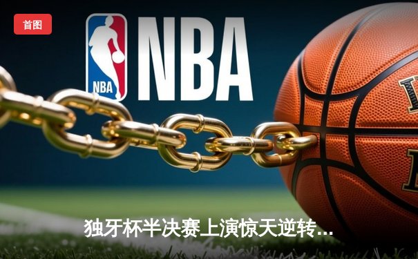 独牙杯半决赛上演惊天逆转，雷霆队加时赛128-125绝杀卫冕冠军